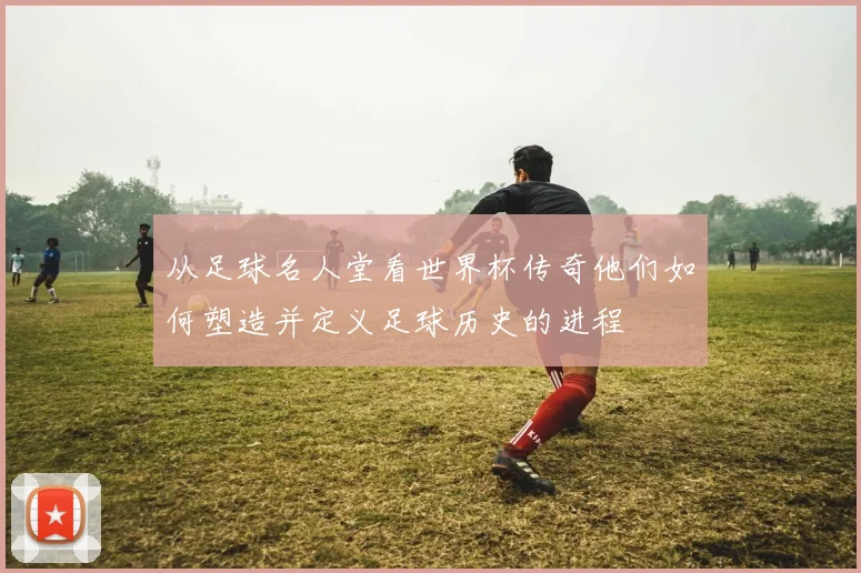 从足球名人堂看世界杯传奇他们如何塑造并定义足球历史的进程