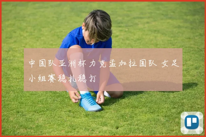 中国队亚洲杯力克孟加拉国队 女足小组赛稳扎稳打