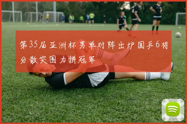 第35届亚洲杯男单对阵出炉国乒6将分散突围力拼冠军