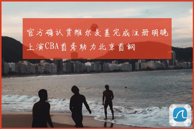 官方确认贾维尔麦基完成注册明晚上演CBA首秀助力北京首钢