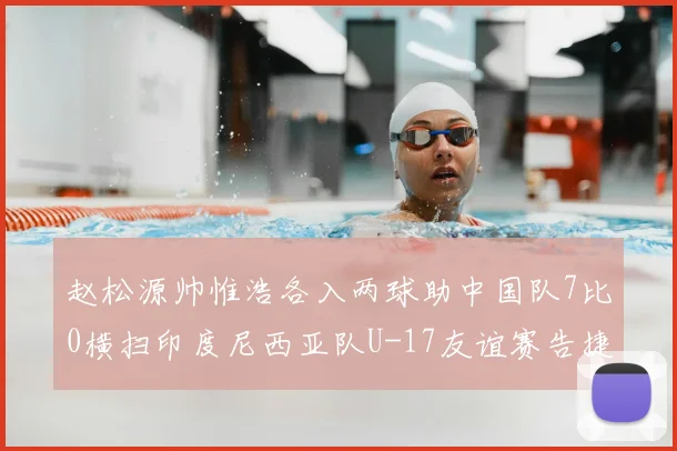 赵松源帅惟浩各入两球助中国队7比0横扫印度尼西亚队U-17友谊赛告捷