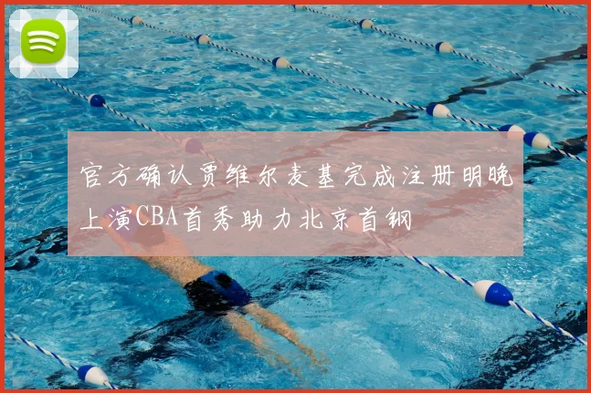 官方确认贾维尔麦基完成注册明晚上演CBA首秀助力北京首钢