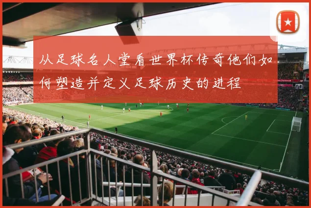 从足球名人堂看世界杯传奇他们如何塑造并定义足球历史的进程