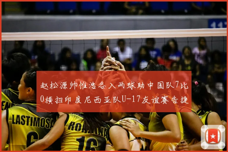 赵松源帅惟浩各入两球助中国队7比0横扫印度尼西亚队U-17友谊赛告捷