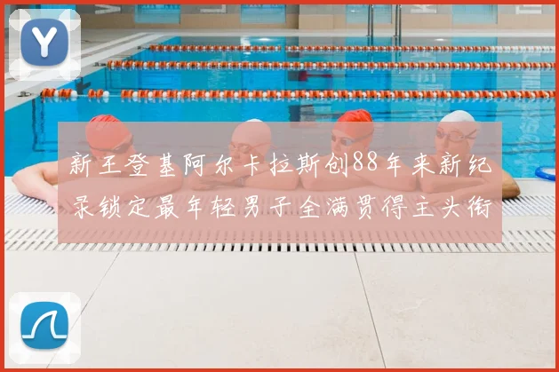 新王登基阿尔卡拉斯创88年来新纪录锁定最年轻男子全满贯得主头衔