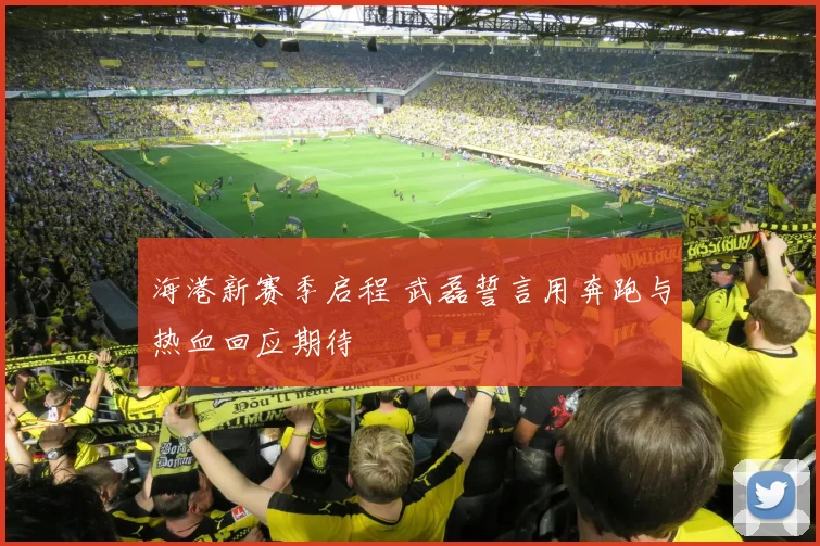 海港新赛季启程 武磊誓言用奔跑与热血回应期待