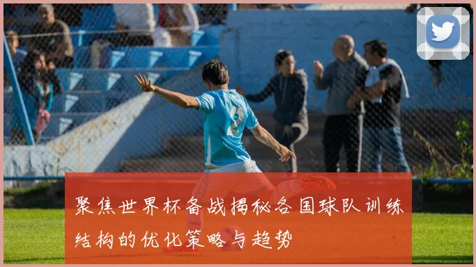 聚焦世界杯备战揭秘各国球队训练结构的优化策略与趋势