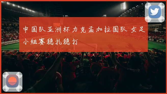 中国队亚洲杯力克孟加拉国队 女足小组赛稳扎稳打