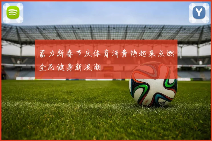 蓄力新春节庆体育消费热起来点燃全民健身新浪潮