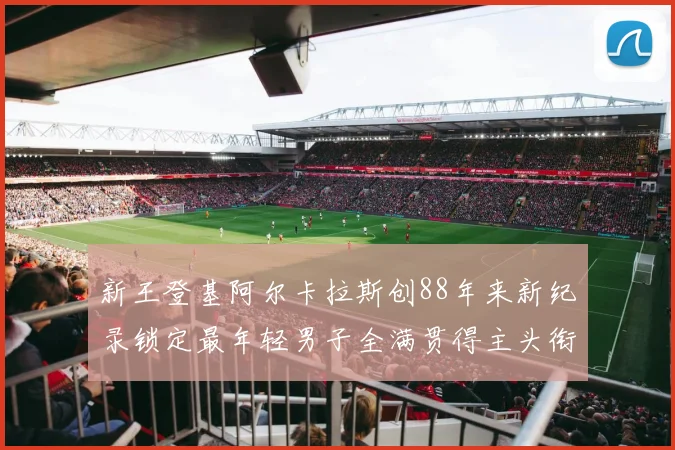 新王登基阿尔卡拉斯创88年来新纪录锁定最年轻男子全满贯得主头衔