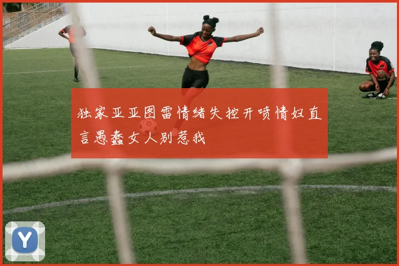 独家亚亚图雷情绪失控开喷情妇直言愚蠢女人别惹我