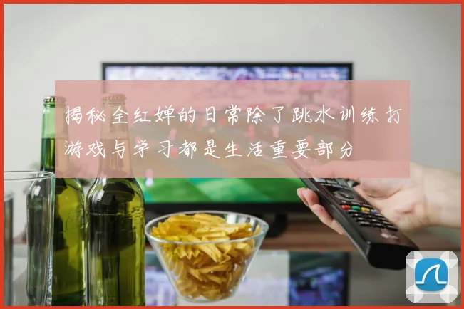 揭秘全红婵的日常除了跳水训练打游戏与学习都是生活重要部分